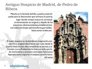 AntiguoHospiciodeMadrid,dePedrode 
Ribera 
Elautormuestrasudesbordanteimaginación,con 
unaricayoriginaldecoraciónquesubedesdela 
puertahastaelpisoalto,rompiendolacornisayel 
frontóncurvo.Predominalalíneacurva,loquele 
damovimientoyprovocacontrastesluminosos. 
Aparececomosoporteelestípite,característico 
delautor. 
Mezclaenlafachadaladrilloypiedra,material 
usadoparaladecoraciónqueenmarcalapuerta, 
lugardonderompeinclusolacornisa;la 
ornamentaciónesoriginalyalejadadelos 
esquemasclásicos:estípites,entablamentos 
curvados,cortinajespétreos,flores,guirnaldas, 
lazos,vanosovales,etc.  