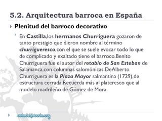 5.2.ArquitecturabarrocaenEspaña 
 
Plenituddelbarrocodecorativo 
 
EnCastilla,loshermanosChurrigueragozaronde 
tantoprestigioquedieronnombrealtérmino 
churrigueresco,conelquesesueleevocartodoloque 
decomplicadoyexaltadotieneelbarroco.Benito 
ChurriguerafueelautordelretablodeSanEstebande 
Salamanca,concolumnassalomónicas.DeAlberto 
ChurrigueraeslaPlazaMayorsalmantina(1729),de 
estructuracerrada.Recuerdamásalplaterescoqueal 
modelomadrileñodeGómezdeMora.  