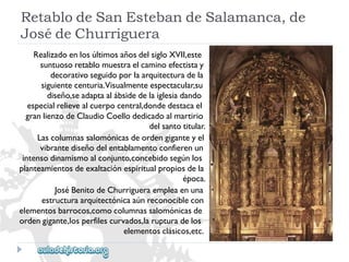 RetablodeSanEstebandeSalamanca,de 
JosédeChurriguera 
RealizadoenlosúltimosañosdelsigloXVII,este 
suntuosoretablomuestraelcaminoefectistay 
decorativoseguidoporlaarquitecturadela 
siguientecenturia.Visualmenteespectacular,su 
diseño,seadaptaalábsidedelaiglesiadando 
especialrelievealcuerpocentral,dondedestacael 
granlienzodeClaudioCoellodedicadoalmartirio 
delsantotitular. 
Lascolumnassalomónicasdeordengiganteyel 
vibrantediseñodelentablamentoconfierenun 
intensodinamismoalconjunto,concebidosegúnlos 
planteamientosdeexaltaciónespiritualpropiosdela 
época. 
JoséBenitodeChurrigueraempleaenuna 
estructuraarquitectónicaaúnreconociblecon 
elementosbarrocos,comocolumnassalomónicasde 
ordengigante,losperfilescurvados,larupturadelos 
elementosclásicos,etc.  