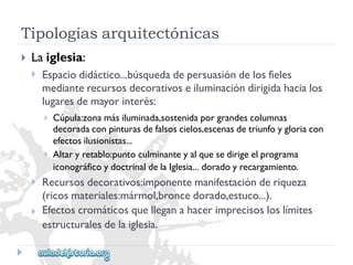 Tipologíasarquitectónicas 
 
Laiglesia: 
 
Espaciodidáctico...búsquedadepersuasióndelosfieles 
medianterecursosdecorativoseiluminacióndirigidahacialos 
lugaresdemayorinterés: 
 
 
Cúpula:zonamásiluminada,sostenidaporgrandescolumnas 
decoradaconpinturasdefalsoscielos,escenasdetriunfoygloriacon 
efectosilusionistas... 
Altaryretablo:puntoculminanteyalquesedirigeelprograma 
iconográficoydoctrinaldelaIglesia...doradoyrecargamiento. 
 
 
Recursosdecorativos:imponentemanifestaciónderiqueza 
(ricosmateriales:mármol,broncedorado,estuco...). 
Efectoscromáticosquelleganahacerimprecisosloslímites 
estructuralesdelaiglesia.  
