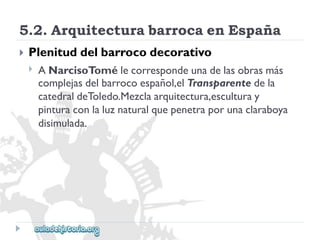 5.2.ArquitecturabarrocaenEspaña 
 
Plenituddelbarrocodecorativo 
 
ANarcisoTomélecorrespondeunadelasobrasmás 
complejasdelbarrocoespañol,elTransparentedela 
catedraldeToledo.Mezclaarquitectura,esculturay 
pinturaconlaluznaturalquepenetraporunaclaraboya 
disimulada.  