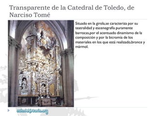 TransparentedelaCatedraldeToledo,de 
NarcisoTomé 
Situadoenlagirola,secaracterizaporsu 
teatralidadyescenografíapuramente 
barrocas,porelacentuadodinamismodela 
composiciónyporlabicromíadelos 
materialesenlosqueestárealizado,broncey 
mármol.  