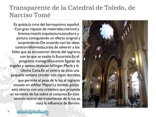 TransparentedelaCatedraldeToledo,de 
NarcisoTomé 
Esquizás,lacimadelbarroquismoespañol. 
Congranriquezademateriales,mármoly 
bronce,mezclaarquitectura,esculturay 
pinturaconsiguiendounefectooriginaly 
sorprendente.Deacuerdoconlasideas 
contrarreformistas,tratadeadvertiralos 
fielesqueseencuentrandetrásdelsagrario, 
conloqueseexaltalaEucaristía.Enel 
programaiconográfico,entrefigurasde 
ángelesysantos,destacanlaVirgenMaríayla 
ÚltimaCena.Enelcentrosesitúauna 
pequeñaventanacircularconrayosdorados, 
quepermiteelpasodelaluzalsagrario 
situadoenelAltarMayor.Labóvedagótica 
estáabiertaconunacristaleraqueproyecta 
untorrentedeluzsobreelconjunto.Eneste 
sentidoteatraldeltratamientodelaluzse 
notalainfluenciadeBernini.  