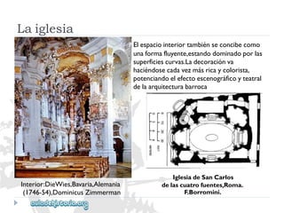 Interior:DieWies,Bavaria,Alemania 
(1746-54),DominicusZimmerman 
IglesiadeSanCarlos 
delascuatrofuentes,Roma. 
F.Borromini. 
Laiglesia 
Elespaciointeriortambiénseconcibecomo 
unaformafluyente,estandodominadoporlas 
superficiescurvas.Ladecoraciónva 
haciéndosecadavezmásricaycolorista, 
potenciandoelefectoescenográficoyteatral 
delaarquitecturabarroca  