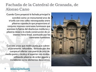 FachadadelaCatedraldeGranada,de 
AlonsoCano 
CuandoCanoproyectólafachadaprincipalla 
concibiócomounmonumentalarcode 
triunfocontrescallesretranqueadasentre 
pilastrascajeadas,loqueproporcionaal 
conjuntointensoscontrastesluminososque 
acentúanlafuerzadeldiseño.Lasmoldurasy 
pilastrasdotanalacitadaconstruccióndeun 
intensoritmolineal,acentuadoporlos 
contrastesluminosos. 
Contresarcosquemediopunto,quecubren 
elparamentorehundido,formadopordos 
cuerpos,elinferiorconpuertadearcode 
mediopuntoyóculo,yelsuperiorconóculos, 
utilizandopilastrasdeordengigantey 
medallonescomoelementosdecorativos.  