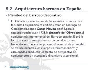 5.2.ArquitecturabarrocaenEspaña 
 
Plenituddelbarrocodecorativo 
 
EnGaliciaseasientaunadelasescuelasbarrocasmás 
fecundas.LosprincipalesedificiosestánenSantiagode 
Compostela,dondeCasasNovoadiseñó,parala 
catedralrománica,en1738,lafachadadelObradoiro,el 
conjuntomásmonumentaldelBarrocoespañol.Elevóla 
fachadaagranaltura,ylaenmarcócondostorres, 
haciendoavanzarelcuerpocentralcomosideunretablo 
setratase,mientrasloscuerposlaterales,menoresy 
escalonados,producenunefectodeperspectiva.En 
conjuntocreaunacentuadodinamismoascensional.  