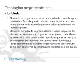 Tipologíasarquitectónicas 
 
Laiglesia: 
 
 
Eltemploseproyectaalexteriorpormediodelacúpula,ypor 
mediodelafachadaque,sinrelaciónconelinterior,searticula 
comoelementodeatracciónymarcodelprincipalcentrode 
interés:lapuerta. 
Desdelasfachadasdeimprontaclásicaysobriojuegoconlos 
elementosdecorativosylasproporciones(comoladelGesú), 
seevolucionahaciacomplicadassuperficiesquesecurvanyse 
entremezclancreandounosdinámicosritmoslumínicos,e 
introducenmúltipleselementosdecorativosy,aveces,incluso 
completancontorresquesubrayanlaimportanciadelacúpula.  