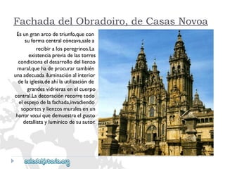Fachada del Obradoiro, de Casas Novoa 
Esungranarcodetriunfo,quecon 
suformacentralcóncava,salea 
recibiralosperegrinos.La 
existenciapreviadelastorres 
condicionaeldesarrollodellienzo 
mural,quehadeprocurartambién 
unaadecuadailuminaciónalinterior 
delaiglesia,deahílautilizaciónde 
grandesvidrierasenelcuerpo 
central.Ladecoraciónrecorretodo 
elespejodelafachada,invadiendo 
soportesylienzosmuralesenun 
horrorvacuiquedemuestraelgusto 
detallistaylumínicodesuautor.  