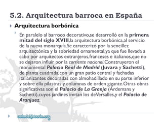 5.2.ArquitecturabarrocaenEspaña 
 
Arquitecturaborbónica 
 
Enparaleloalbarrocodecorativo,sedesarrollóenlaprimera 
mitaddelsigloXVIII,laarquitecturaborbónica,alservicio 
delanuevamonarquía.Secaracterizóporlasencillez 
arquitectónicaylasobriedadornamental,yaquefuellevadaa 
caboporarquitectosextranjeros,franceseseitalianos,queno 
sedejaroninfluirporlacorrientenacional.Construyeronel 
monumentalPalacioRealdeMadrid(JuvaraySachetti), 
deplantacuadrada,conungranpatiocentralyfachadas 
italianizantesdecoradasconalmohadilladoensuparteinferior 
ysobreellapilastrasycolumnasdeordengigante.Otrasobras 
significativassonelPalaciodeLaGranja(Ardemansy 
Sachetti),cuyosjardinesimitanlosdeVersalles,yelPalaciode 
Aranjuez.  