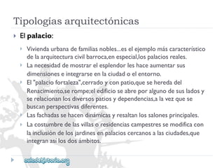 Tipologíasarquitectónicas 
 
Elpalacio: 
 
 
 
 
 
Viviendaurbanadefamiliasnobles...eselejemplomáscaracterístico 
delaarquitecturacivilbarroca,enespecial,lospalaciosreales. 
Lanecesidaddemostrarelesplendorleshaceaumentarsus 
dimensioneseintegrarseenlaciudadoelentorno. 
El"palaciofortaleza",cerradoyconpatio,queseheredadel 
Renacimiento,serompe;eledificioseabreporalgunodesusladosy 
serelacionanlosdiversospatiosydependencias,alavezquese 
buscanperspectivasdiferentes. 
Lasfachadassehacendinámicasyresaltanlossalonesprincipales. 
Lacostumbredelasvillasoresidenciascampestressemodificacon 
lainclusióndelosjardinesenpalacioscercanosalasciudades,que 
integranasílosdosámbitos.  