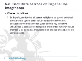 5.3.EsculturabarrocaenEspaña:los 
imagineros 
 
Características 
 
EnEspaña,predominaeltemareligiosoyaqueelprincipal 
clienteeralaIglesiacatólica.Lasociedadespañolaera 
decadenteyvenidaamenosy,porello,nohayiniciativa 
urbanísticayapenasseencarganmonumentosfunerarios.Los 
gremiosylascofradíasimpulsaronlasprocesiones(pasos)de 
Semanasanta.  
