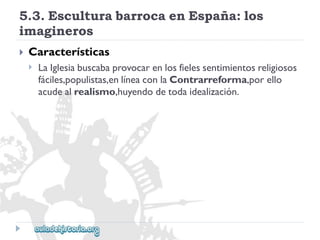 5.3.EsculturabarrocaenEspaña:los 
imagineros 
 
Características 
 
LaIglesiabuscabaprovocarenlosfielessentimientosreligiosos 
fáciles,populistas,enlíneaconlaContrarreforma,porello 
acudealrealismo,huyendodetodaidealización.  