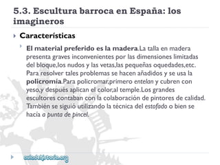 5.3.EsculturabarrocaenEspaña:los 
imagineros 
 
Características 
 
Elmaterialpreferidoeslamadera.Latallaenmadera 
presentagravesinconvenientesporlasdimensioneslimitadas 
delbloque,losnudosylasvetas,laspequeñasoquedades,etc. 
Pararesolvertalesproblemassehacenañadidosyseusala 
policromía.Parapolicromar,primeroentelanycubrencon 
yeso,ydespuésaplicanelcolor,altemple.Losgrandes 
escultorescontabanconlacolaboracióndepintoresdecalidad. 
Tambiénsesiguióutilizandolatécnicadelestofadoobiense 
hacíaapuntadepincel.  