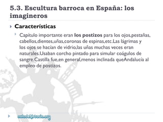 5.3.EsculturabarrocaenEspaña:los 
imagineros 
 
Características 
 
Capítuloimportanteeranlospostizosparalosojos,pestañas, 
cabellos,dientes,uñas,coronasdeespinas,etc.Laslágrimasy 
losojossehacíandevidrio,lasuñasmuchasveceseran 
naturales.Usabancorchopintadoparasimularcoágulosde 
sangre.Castillafue,engeneral,menosinclinadaqueAndalucíaal 
empleodepostizos.  
