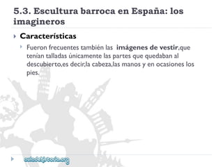 5.3.EsculturabarrocaenEspaña:los 
imagineros 
 
Características 
 
Fueronfrecuentestambiénlasimágenesdevestir,que 
teníantalladasúnicamentelaspartesquequedabanal 
descubierto,esdecir,lacabeza,lasmanosyenocasioneslos 
pies.  