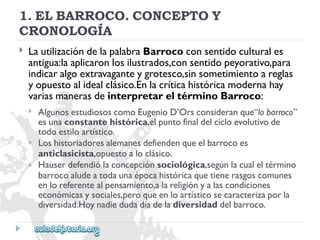 1.ELBARROCO.CONCEPTOY 
CRONOLOGÍA 
 
LautilizacióndelapalabraBarrococonsentidoculturales 
antigua:laaplicaronlosilustrados,consentidopeyorativo,para 
indicaralgoextravaganteygrotesco,sinsometimientoareglas 
yopuestoalidealclásico.Enlacríticahistóricamodernahay 
variasmanerasdeinterpretareltérminoBarroco: 
 
 
 
AlgunosestudiososcomoEugenioD’Orsconsideranque“lobarroco” 
esunaconstantehistórica,elpuntofinaldelcicloevolutivode 
todoestiloartístico. 
Loshistoriadoresalemanesdefiendenqueelbarrocoes 
anticlasicista,opuestoaloclásico. 
Hauserdefendiólaconcepciónsociológica,segúnlacualeltérmino 
barrocoaludeatodaunaépocahistóricaquetienerasgoscomunes 
enloreferentealpensamiento,alareligiónyalascondiciones 
económicasysociales,peroqueenloartísticosecaracterizaporla 
diversidad.Hoynadiedudadíadeladiversidaddelbarroco.  