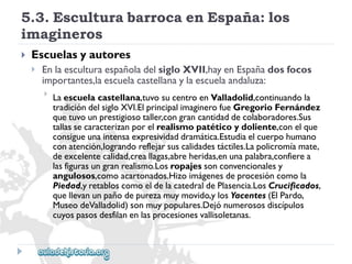 5.3.EsculturabarrocaenEspaña:los 
imagineros 
 
Escuelasyautores 
 
EnlaesculturaespañoladelsigloXVII,hayenEspañadosfocos 
importantes,laescuelacastellanaylaescuelaandaluza: 
 
Laescuelacastellana,tuvosucentroenValladolid,continuandola 
tradicióndelsigloXVI.ElprincipalimaginerofueGregorioFernández 
quetuvounprestigiosotaller,congrancantidaddecolaboradores.Sus 
tallassecaracterizanporelrealismopatéticoydoliente,conelque 
consigueunaintensaexpresividaddramática.Estudiaelcuerpohumano 
conatención,lograndoreflejarsuscalidadestáctiles.Lapolicromíamate, 
deexcelentecalidad,creallagas,abreheridas,enunapalabra,confierea 
lasfigurasungranrealismo.Losropajessonconvencionalesy 
angulosos,comoacartonados.Hizoimágenesdeprocesióncomola 
Piedad,yretabloscomoeldelacatedraldePlasencia.LosCrucificados, 
quellevanunpañodepurezamuymovido,ylosYacentes(ElPardo, 
MuseodeValladolid)sonmuypopulares.Dejónumerososdiscípulos 
cuyospasosdesfilanenlasprocesionesvallisoletanas.  