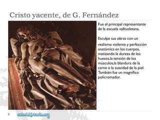 Cristoyacente,deG.Fernández 
Fueelprincipalrepresentante 
delaescuelavallisoletana. 
Esculpesusobrasconun 
realismoviolentoyperfección 
anatómicaenloscuerpos, 
matizandoladurezadelos 
huesos,latensióndelos 
músculos,lablanduradela 
carneolasuavidaddelapiel. 
Tambiénfueunmagnífico 
policromador.  