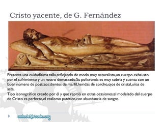 Cristoyacente,deG.Fernández 
Presentaunacuidadísimatalla,reflejandodemodomuynaturalista,uncuerpoexhausto 
porelsufrimientoyunrostrodemacrado.Supolicromíaesmuysobriaycuentaconun 
buennúmerodepostizos:dientesdemarfil,heridasdecorcho,ojosdecristal,uñasde 
asta. 
Tipoiconográficocreadoporélyquerepitióenotrasocasiones;elmodeladodelcuerpo 
deCristoesperfecto,elrealismopatético,conabundanciadesangre.  