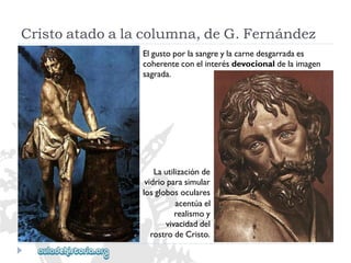 Cristoatadoalacolumna,deG.Fernández 
Elgustoporlasangreylacarnedesgarradaes 
coherenteconelinterésdevocionaldelaimagen 
sagrada. 
Lautilizaciónde 
vidrioparasimular 
losglobosoculares 
acentúael 
realismoy 
vivacidaddel 
rostrodeCristo.  