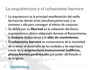 Laarquitecturayelurbanismobarroco 
 
 
 
Laarquitecturaeslaprincipalmanifestacióndelestilo 
barroco:lasdemásartes(escultura,pintura,etc.)se 
sometenaellaparaconseguirelefectodeconjunto. 
Sedefineporsulibertadenlautilizacióndelléxico 
arquitectónicoclásicoelaboradoduranteelRenacimiento, 
lafantasíadesbordanteyelafándemovimiento. 
Elurbanismobarrocoesconsecuenciadelanecesidad 
deordenareldesarrollodelasciudadesydeexpresar,a 
travésdelaarquitecturamonumental(edificios, 
plazas,fuentes,jardines,etc.),elpoderdelEstadoo 
delaIglesia.  
