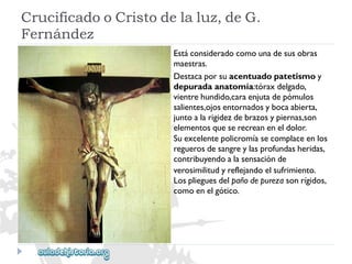 CrucificadooCristodelaluz,deG. 
Fernández 
Estáconsideradocomounadesusobras 
maestras. 
Destacaporsuacentuadopatetismoy 
depuradaanatomía:tóraxdelgado, 
vientrehundido,caraenjutadepómulos 
salientes,ojosentornadosybocaabierta, 
juntoalarigidezdebrazosypiernas,son 
elementosqueserecreaneneldolor. 
Suexcelentepolicromíasecomplaceenlos 
reguerosdesangreylasprofundasheridas, 
contribuyendoalasensaciónde 
verosimilitudyreflejandoelsufrimiento. 
Losplieguesdelpañodepurezasonrígidos, 
comoenelgótico.  