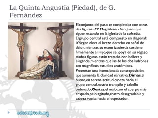 LaQuintaAngustia(Piedad),deG. 
Fernández 
Elconjuntodelpasosecompletabaconotras 
dosfiguras-MªMagdalenaySanJuan-que 
siguenestandoenlaiglesiadelacofradía. 
Elgrupocentralestácompuestoendiagonal: 
laVirgenelevaelbrazoderechoenseñalde 
dolor,mientrassumanoizquierdasostiene 
firmementealHijo,queseapoyaensuregazo. 
Ambasfigurasestántratadasconbellezay 
elegancia,mientrasquelasdelosdosladrones 
sonmagníficosestudiosanatómicos. 
Presentanunaintencionadacontraposición 
queaumentalaclaridadnarrativa:Dimas,el 
bueno,enserenaactitud,cabezahaciael 
grupocentral,rostrotranquiloycabello 
ordenado;Gestas,elmalo,conelcuerpomás 
crispado,peloagitado,rostrodesagradabley 
cabezavueltahaciaelespectador.  