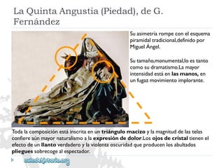 LaQuintaAngustia(Piedad),deG. 
Fernández 
Suasimetríarompeconelesquema 
piramidaltradicional,definidopor 
MiguelÁngel. 
Sutamaño,monumental,loestanto 
comosudramatismo.Lamayor 
intensidadestáenlasmanos,en 
unfugazmovimientoimplorante. 
Todalacomposiciónestáinscritaenuntriángulomacizoylamagnituddelastelas 
confiereaúnmayornaturalismoalaexpresióndedolor.Losojosdecristaltienenel 
efectodeunllantoverdaderoylaviolentaoscuridadqueproducenlosabultados 
plieguessobrecogealespectador.  
