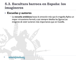 5.3.EsculturabarrocaenEspaña:los 
imagineros 
 
Escuelasyautores 
 
Laescuelaandaluzabuscalaemociónmásquelatragedia.Aplicaun 
mayorvirtuosismoformalycasisiempreidealizalasfiguras.Las 
imágenesdevestirtuvieronmásimportanciaqueenCastilla.  
