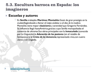 5.3.EsculturabarrocaenEspaña:los 
imagineros 
 
Escuelasyautores 
 
EnSevillatrabajabaMartínezMontañés.Gozódegranprestigioenla 
ciudad,llegándoseleallamarelLisipoandaluzoeldiosdelamadera. 
MontañéstienemayorclasicismoyserenidadqueGregorioFernández. 
SuinfluenciallegóhastaAmérica,graciasaqueSevillamonopolizabael 
comerciodeultramar.SusobrasprincipalessonlaInmaculada(conocida 
porLaCieguecita),laAdoracióndelospastores(enelretablode 
Santiponce)yelCristodelaclemencia,representadovivo,concuatro 
clavosysintragedia.  