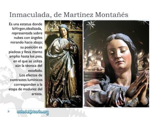 Inmaculada,deMartínezMontañés 
Esunaestatuadonde 
laVirgen,idealizada, 
representadasobre 
nubesconángeles 
mirandohaciaabajo; 
suposiciónes 
piadosayllevamanto 
ampliohastalospies, 
enelqueseutiliza 
aúnlatécnicadel 
estofado. 
Losefectosde 
contrasteslumínicos 
correspondenala 
etapademadurezdel 
artista.  