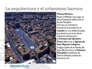 PiazzaNavona, 
Roma(1644).Enestelugarse 
alzaelpequeñoedificiodela 
familiaPamphili. 
Unodesusmiembros, 
InocencioX,transformóel 
estadioenunabellísimaplaza 
quedecorócontresobras 
maestrasdelbarroco: 
laFontanadeiQuattro 
Fiumi(Bernini),laIglesiade 
Sant’AgneseinAgone, 
antiguacapilladelafamiliadel 
papa(Borromini)yelPalazzo 
Pamphili(residenciade 
DonnaOlimpia,cuñadade 
InocencioX). 
Laarquitecturayelurbanismobarroco  