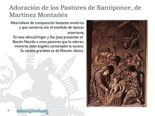 AdoracióndelosPastoresdeSantiponce,de 
MartínezMontañés 
Altorrelievedecomposiciónbastantesimétrica 
yqueconservaaúnelestofadodeépocas 
anteriores. 
Enestaobra,laVirgenySanJosépresentanel 
ReciénNacidoaunospastoresqueloadoran, 
mientrasunosángelescontemplanlaescena. 
Suserenagrandezaesdefiliaciónclásica.  