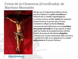 CristodelaClemencia(Crucificado),de 
MartínezMontañés 
Rompeconeltradicionalparalelismodelas 
piernas,aldisponerlospiescruzados,por 
influenciadeunmodelomiguelangelesco. 
Lacoronaenmarcaelbellorostrodeexquisitas 
proporciones,enelquelosojosylaboca 
entreabiertareflejanprofundatristeza, 
armonizandoadmirablementeconlamorbidez 
delcuerpodesnudo,enelqueapenassedejan 
sentirlashuellasdelospadecimientossufridos. 
Elpañodepureza,deabundantesplegados, 
contrastaconelsuavetratamientodadoalacarne; 
lacalidaddelatallaseverealzadaporlacuidada 
policromíadeFranciscoPacheco.  