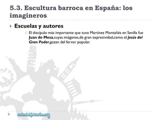5.3.EsculturabarrocaenEspaña:los 
imagineros 
 
Escuelasyautores 
 
EldiscípulomásimportantequetuvoMartínezMontañésenSevillafue 
JuandeMesa,cuyasimágenes,degranexpresividad,comoelJesúsdel 
GranPoder,gozandelfervorpopular.  
