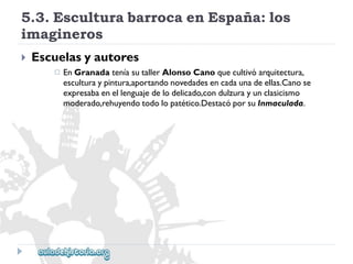 5.3.EsculturabarrocaenEspaña:los 
imagineros 
 
Escuelasyautores 
 
EnGranadateníasutallerAlonsoCanoquecultivóarquitectura, 
esculturaypintura,aportandonovedadesencadaunadeellas.Canose 
expresabaenellenguajedelodelicado,condulzurayunclasicismo 
moderado,rehuyendotodolopatético.DestacóporsuInmaculada.  