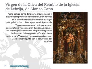 VirgendelaOlivadelRetablodelaIglesia 
deLebrija,deAlonsoCano 
Canosehizocargodelapartearquitectónicay 
escultórica,representandounarevoluciónbarroca 
eneldiseñoarquitectónico,siendosurasgo 
principalelordencolosalagranescala.Aparecela 
Virgen,enormementeclásica,enactitud 
contemplativayconunagrandignidad.Sealejade 
suscontemporáneosendosrasgosiconográficos: 
ladesnudezdelcuerpodelNiñoylacabeza 
cubiertadelaVirgen,dosrasgosrenacentistasque 
Canoconserva,juntoconlapervivenciadel 
estofado.  