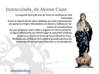 Inmaculada,deAlonsoCano 
LaexquisitafinuradelartedeCanosemanifiestaenesta 
Inmaculada. 
Comolamayoríadelasobrasrealizadasporestemaestro,posee 
unaaparienciafrágilydelicada,llenadedulzuraybelleza,conlas 
manosenactitudpiadosa. 
Suspiesseapoyansobrenubesyángeles,alamanerapictórica. 
Lafiguraadolescente,casiinfantilsegúnlacostumbreandaluza, 
presentaundiseñoenformadehuso,habitualenCano. 
Realizadaparaelfacistoldelacatedralgranadina,prontofue 
trasladadaalasacristíaparafavorecersucontemplación.  