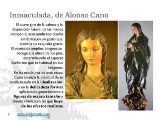 Inmaculada,deAlonsoCano 
Elsuavegirodelacabezayla 
disposiciónlateraldelasmanos 
rompenelacostumbradodiseño 
simétrico,enungestoque 
acentúasuexquisitagracia. 
Elmanto,deampliospliegues,se 
recogealaalturadelospies, 
determinandoelaspecto 
fusiformequeeshabitualensus 
imágenes. 
Enlasesculturasdeestaetapa, 
Canoalcanzólaplenituddesu 
estilo,basadoenlaidealización 
yenladelicadezaformal, 
aplicándologeneralmentea 
figurasdeescasotamañoy 
diseñorítmico,enlasquehuye 
delosefectosrealistas.  