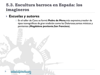 5.3.EsculturabarrocaenEspaña:los 
imagineros 
 
Escuelasyautores 
 
EneltallerdeCanoseformóPedrodeMena,másexpresivo,creadorde 
tiposiconográficosdegrantradicióncomolasDolorosas,santosmísticosy 
penitentes(Magdalenapenitente,SanFrancisco).  