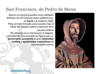 SanFrancisco,dePedrodeMena 
Aportaalaescuelagranadinaunascualidades 
distintasalasdeCano,conquiencolaborótras 
sullegadaalaciudaden1652. 
Menasehabíaformadocomoescultorhajoel 
influjodellenguajerealistayexpresivodela 
escuelasevillana. 
Noobstante,noseinteresóporlaelegante 
serenidaddeCano:concibiósusfigurasconun 
penetranteascetismo,degranintensidad 
realistayapasionadasexpresionesde 
concentracióninterior.  