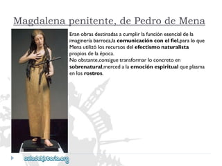 Magdalena penitente, de Pedro de Mena 
Eranobrasdestinadasacumplirlafunciónesencialdela 
imagineríabarroca,lacomunicaciónconelfiel,paraloque 
Menautilizólosrecursosdelefectismonaturalista 
propiosdelaépoca. 
Noobstante,consiguetransformarloconcretoen 
sobrenatural,mercedalaemociónespiritualqueplasma 
enlosrostros.  