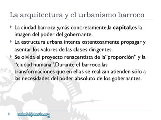 Laarquitecturayelurbanismobarroco 
 
 
 
Laciudadbarrocay,másconcretamente,lacapital,esla 
imagendelpoderdelgobernante. 
Laestructuraurbanaintentaostentosamentepropagary 
asentarlosvaloresdelasclasesdirigentes. 
Seolvidaelproyectorenacentistadela“proporción”yla 
“ciudadhumana”.Duranteelbarroco,las 
transformacionesqueenellasserealizanatiendensóloa 
lasnecesidadesdelpoderabsolutodelosgobernantes.  