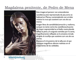 Magdalena penitente, de Pedro de Mena 
Estaimagen,alparecerconantecedentes 
castellanos,estárepresentadadepie,comoes 
habitualenMena,ycontemplandoconarrobo 
místicolacruzquesostieneconunadesus 
manos. 
Imagenllenadesensibilidad,emociónyrealismo, 
aunquenotantocomolascastellanas;elpunto 
demayorexpresividadeselbellorostro,donde 
reflejalapenaylaangustiasentidasporlasanta, 
magníficamentereflejadoenlaemotivamirada 
dirigidaalcrucifijoquesostieneconunadesus 
manos. 
Destacaelvirtuosismodelatalla,conelque 
consiguemagníficosefectosrealistasenel 
tratamientodelascalidades.  