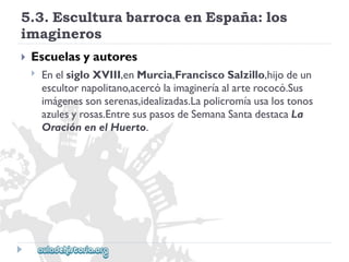 5.3.EsculturabarrocaenEspaña:los 
imagineros 
 
Escuelasyautores 
 
EnelsigloXVIII,enMurcia,FranciscoSalzillo,hijodeun 
escultornapolitano,acercólaimagineríaalarterococó.Sus 
imágenessonserenas,idealizadas.Lapolicromíausalostonos 
azulesyrosas.EntresuspasosdeSemanaSantadestacaLa 
OraciónenelHuerto.  
