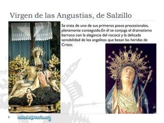 VirgendelasAngustias,deSalzillo 
Setratadeunodesusprimerospasosprocesionales, 
plenamenteconseguido.Enélseconjugaeldramatismo 
barrococonlaeleganciadelrococóyladelicada 
sensibilidaddelosangelitosquebesanlasheridasde 
Cristo.  