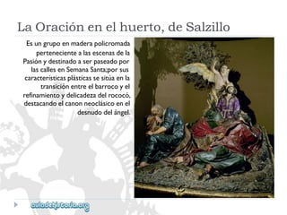 LaOraciónenelhuerto,deSalzillo 
Esungrupoenmaderapolicromada 
pertenecientealasescenasdela 
Pasiónydestinadoaserpaseadopor 
lascallesenSemanaSanta;porsus 
característicasplásticassesitúaenla 
transiciónentreelbarrocoyel 
refinamientoydelicadezadelrococó, 
destacandoelcanonneoclásicoenel 
desnudodelángel.  