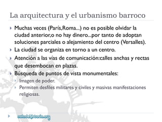 Laarquitecturayelurbanismobarroco 
 
 
 
 
Muchasveces(París,Roma...)noesposibleolvidarla 
ciudadanterior,onohaydinero...portantodeadoptan 
solucionesparcialesoalejamientodelcentro(Versalles). 
Laciudadseorganizaentornoauncentro. 
Atenciónalasvíasdecomunicación:callesanchasyrectas 
quedesembocanenplazas. 
Búsquedadepuntosdevistamonumentales: 
 
 
Imagendepoder. 
Permitendesfilesmilitaresycivilesymasivasmanifestaciones 
religiosas.  