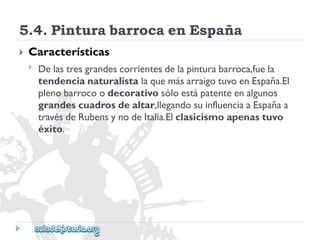 5.4.PinturabarrocaenEspaña 
 
Características 
 
Delastresgrandescorrientesdelapinturabarroca,fuela 
tendencianaturalistalaquemásarraigotuvoenEspaña.El 
plenobarrocoodecorativosóloestápatenteenalgunos 
grandescuadrosdealtar,llegandosuinfluenciaaEspañaa 
travésdeRubensynodeItalia.Elclasicismoapenastuvo 
éxito.  