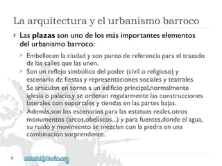 Laarquitecturayelurbanismobarroco 
 
Lasplazassonunodelosmásimportanteselementos 
delurbanismobarroco: 
 
 
 
 
Embellecenlaciudadysonpuntodereferenciaparaeltrazado 
delascallesquelasunen. 
Sonunreflejosimbólicodelpoder(civiloreligioso)y 
escenariodefiestasyrepresentacionessocialesyteatrales. 
Searticulanentornoaunedificioprincipal,normalmente 
iglesiaopalacio,yseordenanregularmentelasconstrucciones 
lateralesconsoportalesytiendasenlaspartesbajas. 
Además,sonlosescenariosparalasestatuasreales,otros 
monumentos(arcos,obeliscos...)yparafuentes,dondeelagua, 
suruidoymovimientosemezclanconlapiedraenuna 
combinaciónsorprendente.  